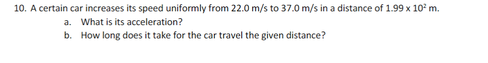 10. A certain car increases its speed uniformly from 22.0 m/s to 37.0 m/s in a distance of 1.99 x 10? m.
a.
What is its acceleration?
b. How long does it take for the car travel the given distance?
