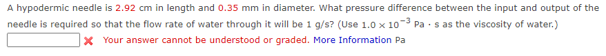 A hypodermic needle is 2.92 cm in length and 0.35 mm in diameter. What pressure difference between the input and output of the
-3
needle is required so that the flow rate of water through it will be 1 g/s? (Use 1.0 x 10
X Your answer cannot be understood or graded. More Information Pa
Pa · s as the viscosity of water.)
