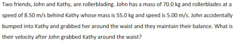 Two friends, John and Kathy, are rollerblading. John has a mass of 70.0 kg and rollerblades at a
speed of 8.50 m/s behind Kathy whose mass is 55.0 kg and speed is 5.00 m/s. John accidentally
bumped into Kathy and grabbed her around the waist and they maintain their balance. What is
their velocity after John grabbed Kathy around the waist?
