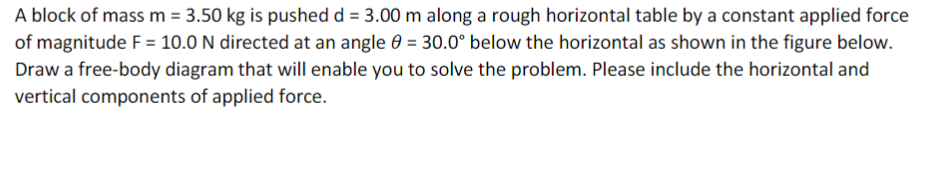 A block of mass m = 3.50 kg is pushed d = 3.00 m along a rough horizontal table by a constant applied force
of magnitude F = 10.0 N directed at an angle 60 = 30.0° below the horizontal as shown in the figure below.
Draw a free-body diagram that will enable you to solve the problem. Please include the horizontal and
vertical components of applied force.
