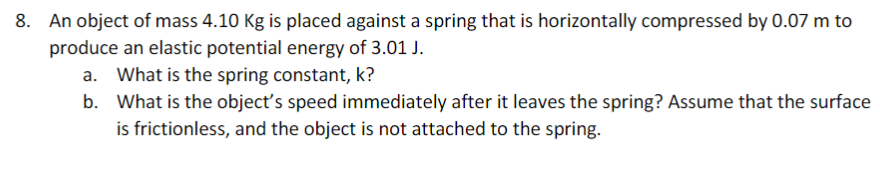 8. An object of mass 4.10 Kg is placed against a spring that is horizontally compressed by 0.07 m to
produce an elastic potential energy of 3.01 J.
a. What is the spring constant, k?
b. What is the object's speed immediately after it leaves the spring? Assume that the surface
is frictionless, and the object is not attached to the spring.
