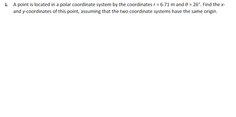 1. A point is located in a polar coordinate system by the coordinates r = 6.71 m and 0 = 26°. Find the x-
and y-coordinates of this point, assuming that the two coordinate systems have the same origin.
