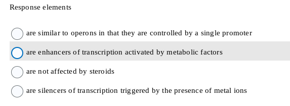 Response elements
are similar to operons in that they are controlled by a single promoter
are enhancers of transcription activated by metabolic factors
are not affected by steroids
are silencers of transcription triggered by the presence of metal ions