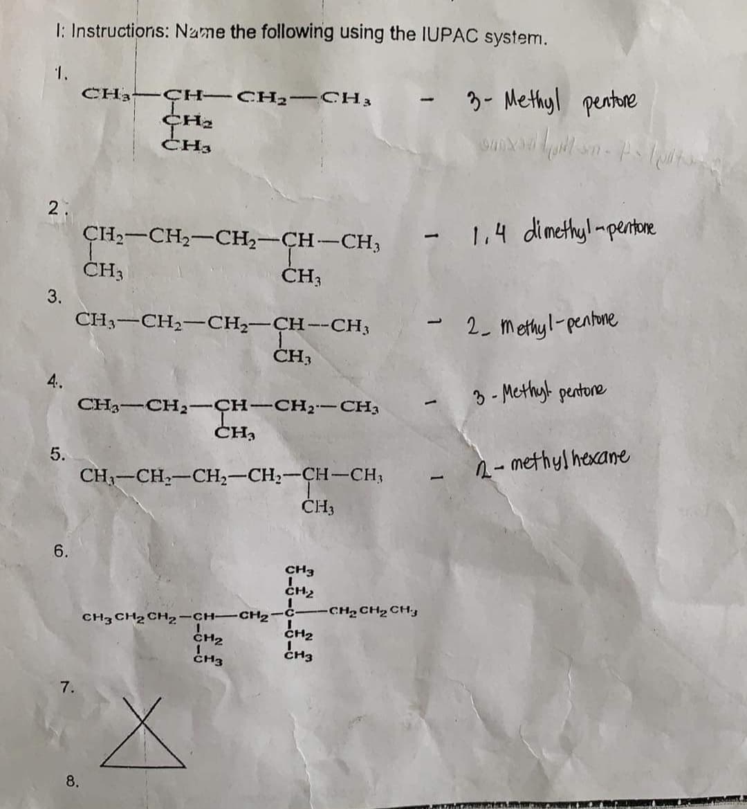 I: Instructions: Name the following using the IUPAC system.
1.
CH3 ÇH CH2 -CH3
3- Methyl pentore
|
CH3
2.
ÇH-CH2-CH2-CH-CH3
-1.4 dimethyl-pentore
ČH3
ČH3
3.
CH3-CH2-CH,-CH--CH3
- 2_ Methyl-penhne
ČH3
4.
3 - Methyl pentore
-CH-CH2-CH3
CH3
CH3-
CH2
|
5.
- methyl hexane
CH-CH,-CH,-CH,-CH-CH;
ČH3
6.
CH3
CH2
CH2 CH2 CH
CH2
CH3
CH3 CH2 CH,-CH-CH2-C-
CH2
CH3
7.
8.
