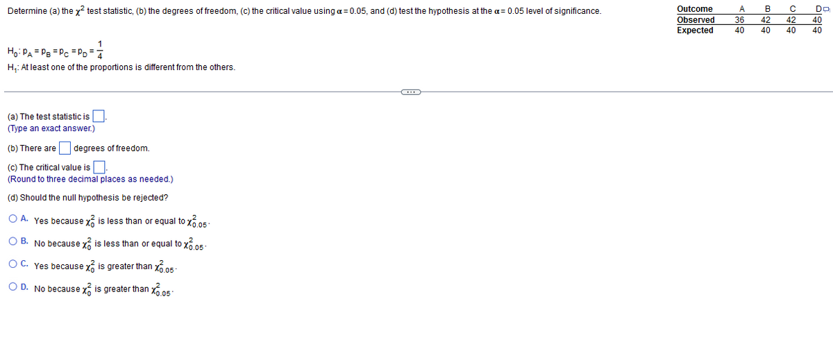 Determine (a) the x² test statistic, (b) the degrees of freedom, (c) the critical value using a = 0.05, and (d) test the hypothesis at the a= 0.05 level of significance.
1
Ho: PA PB = Pc =PD=4
H₁: At least one of the proportions is different from the others.
(a) The test statistic is
(Type an exact answer.)
(b) There are degrees of freedom.
(c) The critical value is
(Round to three decimal places as needed.)
(d) Should the null hypothesis be rejected?
O A. Yes because x is less than or equal to x6.05.
OB. No because x is less than or equal to x6.05-
OC. Yes because x is greater than 0.05-
O D. No because x is greater than 0.05
O
Outcome
Observed
A B
36 42
Expected 40 40
с
42
40
Do
40
40