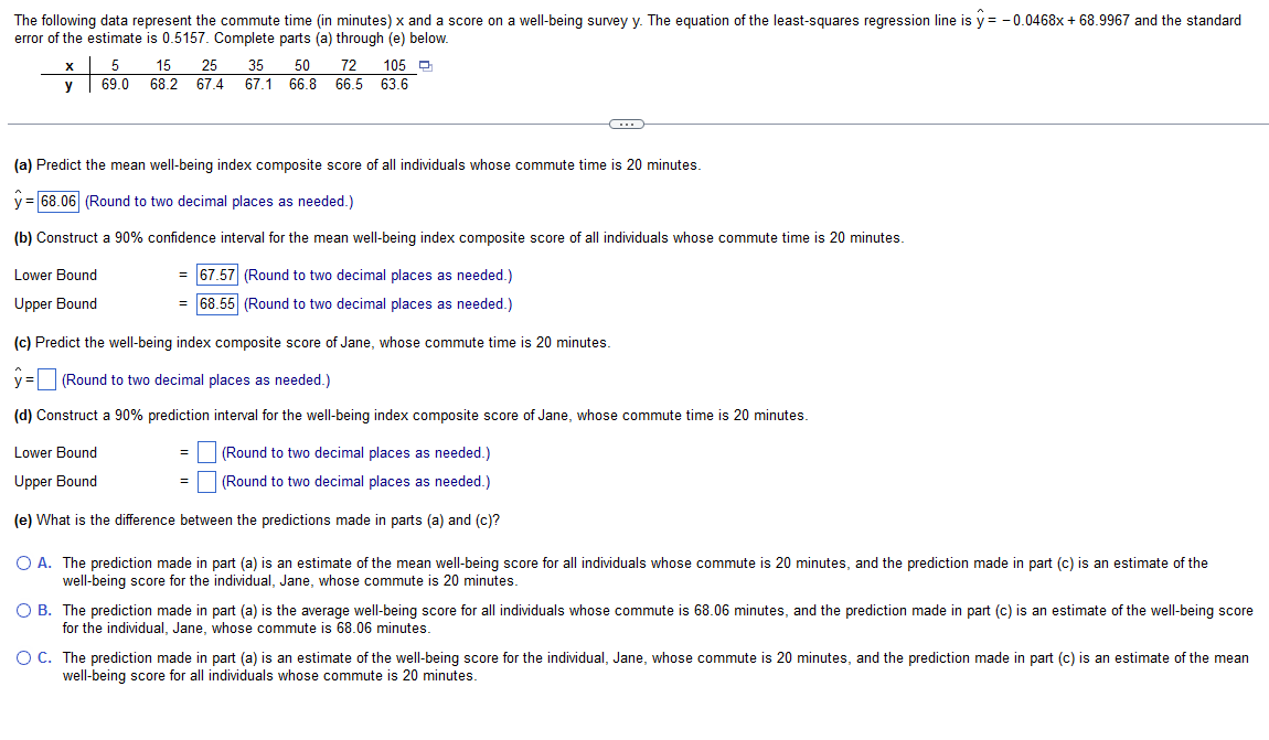 The following data represent the commute time (in minutes) x and a score on a well-being survey y. The equation of the least-squares regression line is y=-0.0468x + 68.9967 and the standard
error of the estimate is 0.5157. Complete parts (a) through (e) below.
x
y
5 15 25 35 50 72 105 Q
69.0 68.2 67.4 67.1 66.8 66.5 63.6
Lower Bound
Upper Bound
(a) Predict the mean well-being index composite score of all individuals whose commute time is 20 minutes.
= 68.06 (Round to two decimal places as needed.)
(b) Construct a 90% confidence interval for the mean well-being index composite score of all individuals whose commute time is 20 minutes.
= 67.57 (Round to two decimal places as needed.)
= 68.55 (Round to two decimal places as needed.)
←
(c) Predict the well-being index composite score of Jane, whose commute time is 20 minutes.
y = (Round to two decimal places as needed.)
(d) Construct a 90% prediction interval for the well-being index composite score of Jane, whose commute time is 20 minutes.
Lower Bound
(Round to two decimal places as needed.)
Upper Bound
(Round to two decimal places as needed.)
(e) What is the difference between the predictions made in parts (a) and (c)?
=
=
O A. The prediction made in part (a) is an estimate of the mean well-being score for all individuals whose commute is 20 minutes, and the prediction made in part (c) is an estimate of the
well-being score for the individual, Jane, whose commute is 20 minutes.
O B. The prediction made in part (a) is the average well-being score for all individuals whose commute is 68.06 minutes, and the prediction made in part (c) is an estimate of the well-being score
for the individual, Jane, whose commute is 68.06 minutes.
O C. The prediction made in part (a) is an estimate of the well-being score for the individual, Jane, whose commute is 20 minutes, and the prediction made in part (c) is an estimate of the mean
well-being score for all individuals whose commute is 20 minutes.