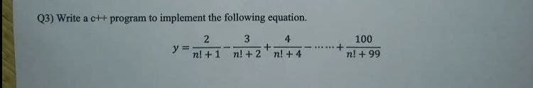 Q3) Write a c++ program to implement the following equation.
3
4
100
y =
n! +1
n! +2' n! + 4
n! + 99
