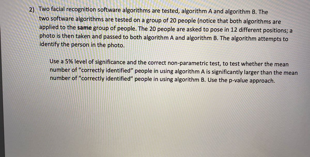 2) Two facial recognition software algorithms are tested, algorithm A and algorithm B. The
two software algorithms are tested on a group of 20 people (notice that both algorithms are
applied to the same group of people. The 20 people are asked to pose in 12 different positions; a
photo is then taken and passed to both algorithm A and algorithm B. The algorithm attempts to
identify the person in the photo.
Use a 5% level of significance and the correct non-parametric test, to test whether the mean
number of "correctly identified" people in using algorithm A is significantly larger than the mean
number of "correctly identified" people in using algorithm B. Use the p-value approach.
