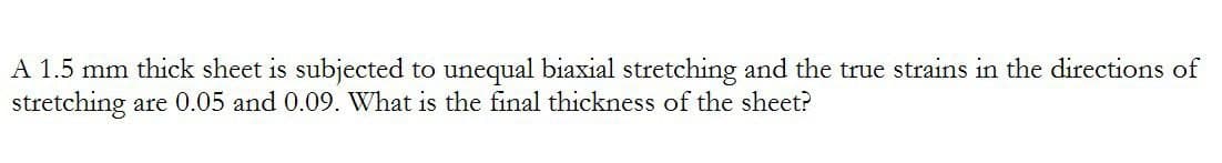 A 1.5 mm thick sheet is subjected to unequal biaxial stretching and the true strains in the directions of
stretching are 0.05 and 0.09. What is the final thickness of the sheet?