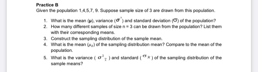 Practice B
Given the population 1,4,5,7, 9. Suppose sample size of 3 are drawn from this population.
1. What is the mean (µ), variance (o) and standard deviation (O) of the population?
2. How many different samples of sizen = 3 can be drawn from the population? List them
with their corresponding means.
3. Construct the sampling distribution of the sample mean.
4. What is the mean (u2) of the sampling distribution mean? Compare to the mean of the
population.
5. What is the variance ( o; ) and standard (x ) of the sampling distribution of the
sample means?
