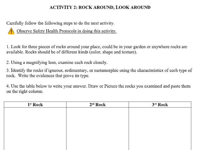 ACTIVITY 2: ROCK AROUND, LOOK AROUND
Carefully follow the following steps to do the next activity.
Observe Safety Health Protocols in doing this activity.
1. Look for three pieces of rocks around your place, could be in your garden or anywhere rocks are
available. Rocks should be of different kinds (color, shape and texture).
2. Using a magnifying lens, examine cach rock closcly.
3. Identify the rocks if igneous, sedimentary, or metamorphic using the characteristics of cach type of
rock. Write the evidences that prove its type.
4. Use the table below to write your answer. Draw or Picture the rocks you examined and paste them
on the right column.
1" Rock
2nd Rock
Zrd Rock
