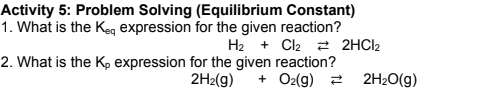 Activity 5: Problem Solving (Equilibrium Constant)
1. What is the Keg expression for the given reaction?
H2 + Cl2 2 2HCI2
2. What is the Kp expression for the given reaction?
2H2(g)
+ O2(g) 2 2H2O(g)
