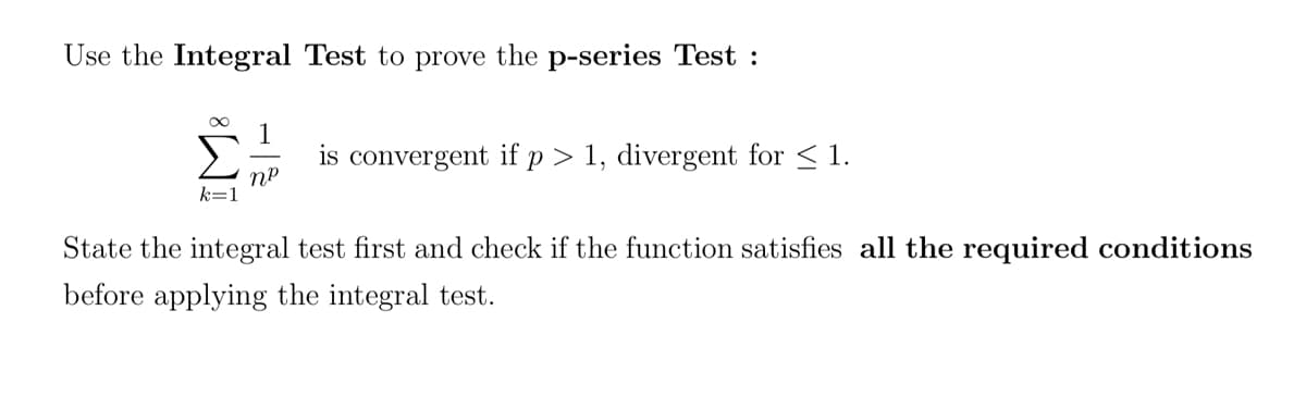 Use the Integral Test to prove the p-series Test :
k=1
1
NP
is convergent if p > 1, divergent for ≤ 1.
State the integral test first and check if the function satisfies all the required conditions
before applying the integral test.