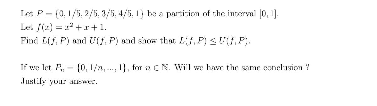 Let P = {0, 1/5, 2/5, 3/5,4/5, 1} be a partition of the interval [0, 1].
Let f(x) = x² + x + 1.
Find L(f, P) and U(f, P) and show that L(f, P) ≤ U(ƒ, P).
If we let Pn= {0, 1/n, ..., 1}, for ne N. Will we have the same conclusion ?
Justify your answer.