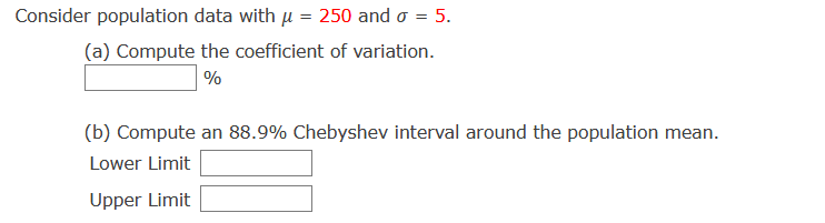 Consider population data with u = 250 and o = 5.
(a) Compute the coefficient of variation.
%
(b) Compute an 88.9% Chebyshev interval around the population mean.
Lower Limit
Upper Limit
