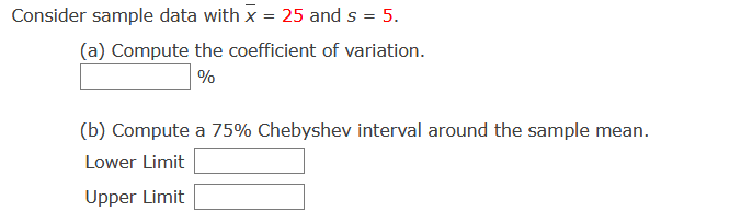 Consider sample data with x = 25 and s = 5.
(a) Compute the coefficient of variation.
%
(b) Compute a 75% Chebyshev interval around the sample mean.
Lower Limit
Upper Limit
