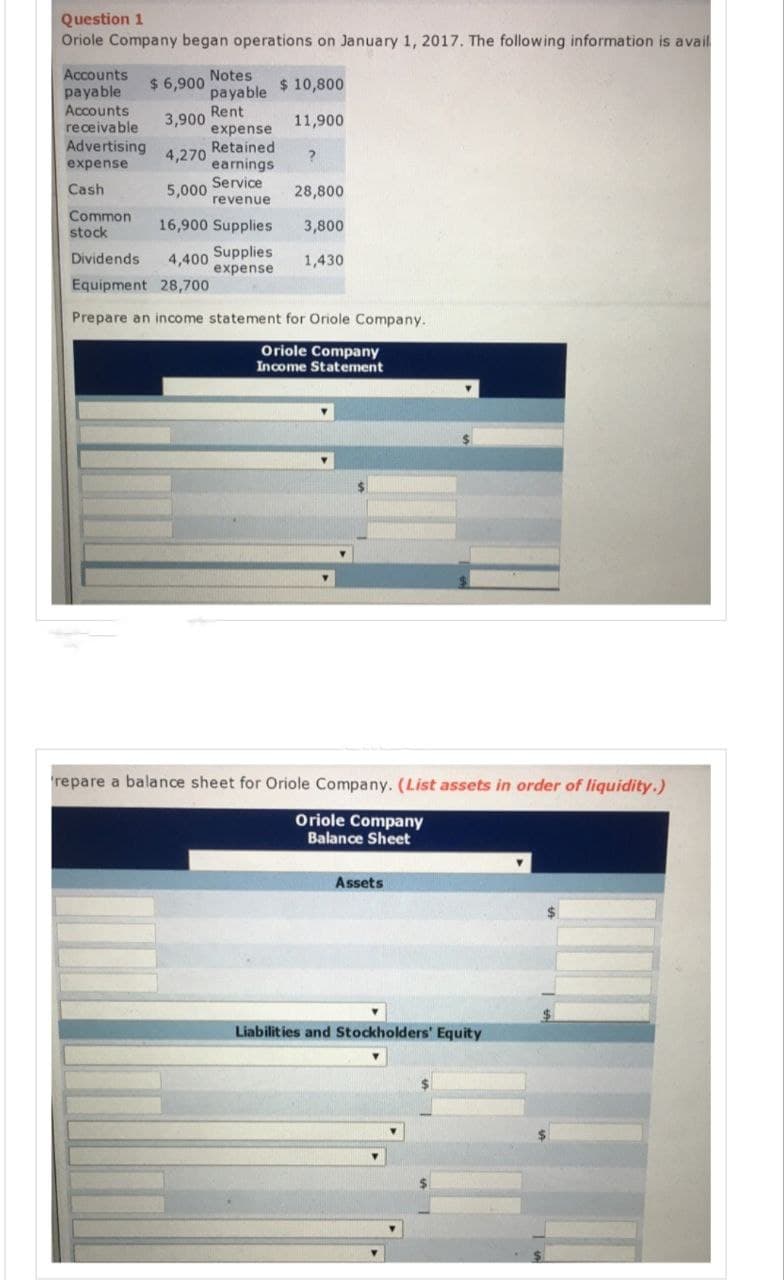 Question 1
Oriole Company began operations on January 1, 2017. The following information is avail
Accounts
payable
Accounts
receivable
Advertising
expense
Cash
Common
stock
Notes
payable
Rent
expense
Retained.
earnings
Service
revenue
$ 6,900
3,900
4,270
5,000
16,900 Supplies
4,400 Supplies
expense
$ 10,800
11,900
?
28,800
3,800
1,430
Dividends
Equipment 28,700
Prepare an income statement for Oriole Company.
Oriole Company
Income Statement
repare a balance sheet for Oriole Company. (List assets in order of liquidity.)
Oriole Company
Balance Sheet
Assets
Liabilities and Stockholders' Equity