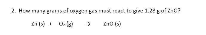 2. How many grams of oxygen gas must react to give 1.28 g of ZnO?
Zn (s) +
O2 (g)
->
Zno (s)
