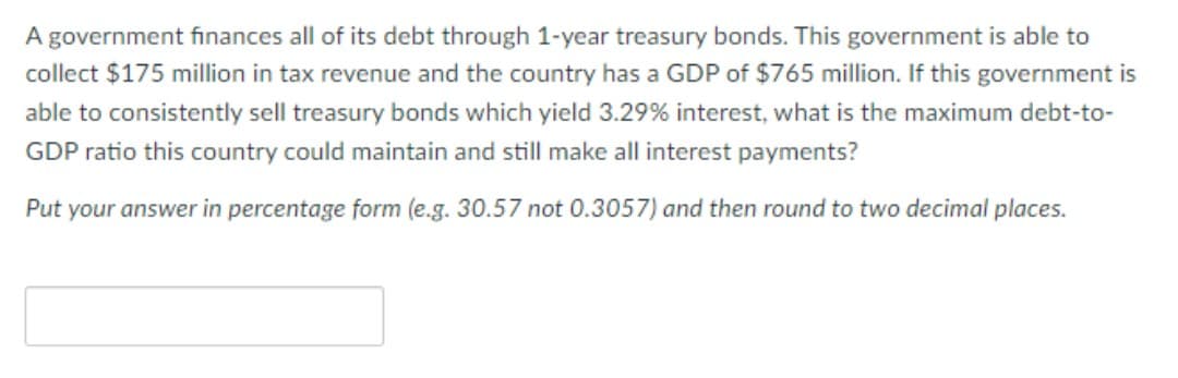 A government fınances all of its debt through 1-year treasury bonds. This government is able to
collect $175 million in tax revenue and the country has a GDP of $765 million. If this government is
able to consistently sell treasury bonds which yield 3.29% interest, what is the maximum debt-to-
GDP ratio this country could maintain and still make all interest payments?
Put your answer in percentage form (e.g. 30.57 not 0.3057) and then round to two decimal places.
