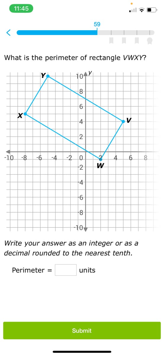 11:45
What is the perimeter of rectangle VWXY?
10 Y
X
Y
-10 -8 -6 -4 -2
8
Perimeter =
6
4
2
ON
0
2
4
-6
8
-10
59
units
Submit
W
Write your answer as an integer or as a
decimal rounded to the nearest tenth.
V
6 8