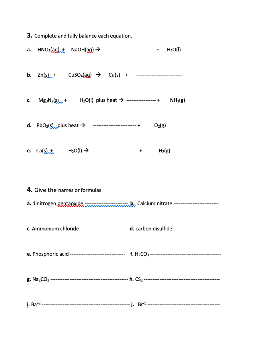 3. Complete and fully balance each equation.
HNO3(ag)t NaOH(ag) →
H20(1)
a.
b. Zn(s)t
Cuso(ag) >
Cu(s) +
с.
Mg3N2($lm+
H20(1) plus heat →
NH3(g)
d. PbO2(slplus heat →
O2(g)
+
e. Ca(st
H20(1) →
H2(g)
4. Give the names or formulas
a. dinitrogen pentaexide
b. Calcium nitrate
c. Ammonium chloride
d. carbon disulfide
e. Phosphoric acid
f. H2CO3
g. Na2CO3
h. CS2
i. Ba+2
j. Br!
