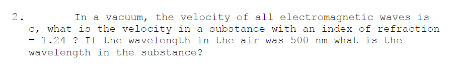 In a vacuum, the velocity of all electromagnetic waves is
c, what is the velocity in a substance with an index of refraction
= 1.24 ? If the wavelength in the air was 500 nm what is the
2.
wavelength in the substance?
