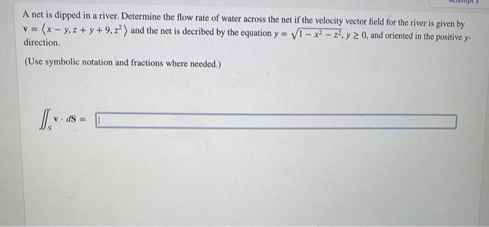 A net is dipped in a river. Determine the flow rate of water across the net if the velocity vector field for the river is given by
= (x - y, z + y + 9, z) and the net is decribed by the equation y = V1-x - z, y 2 0, and oriented in the positive y-
direction.
(Use symbolic notation and fractions where needed.)
V. dS =
