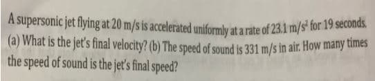 A supersonic jet flying at 20 m/s is accelerated uniformly at a rate of 23.1m/s for 19 seconds.
(a) What is the jet's final velocity? (b) The speed of sound is 331 m/s in air. How many times
the speed of sound is the jeť's final speed?
