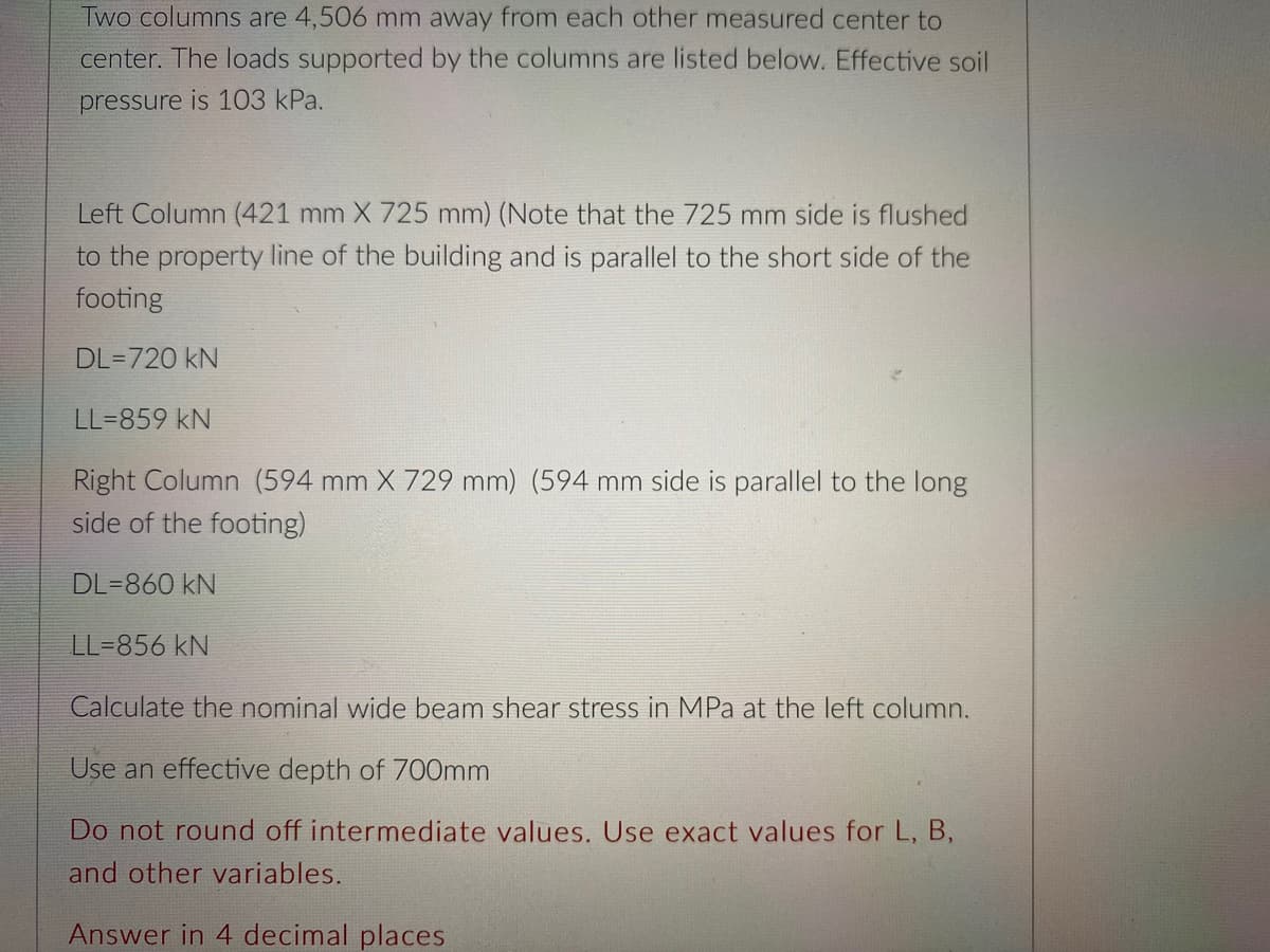 Two columns are 4,506 mm away from each other measured center to
center. The loads supported by the columns are listed below. Effective soil
pressure is 103 kPa.
Left Column (421 mm X 725 mm) (Note that the 725 mm side is flushed
to the property line of the building and is parallel to the short side of the
footing
DL=720 kN
LL=859 kN
Right Column (594 mm X 729 mm) (594 mm side is parallel to the long
side of the footing)
DL=860 kN
LL=856 kN
Calculate the nominal wide beam shear stress in MPa at the left column.
Use an effective depth of 700mm
Do not round off intermediate values. Use exact values for L, B,
and other variables.
Answer in 4 decimal places
