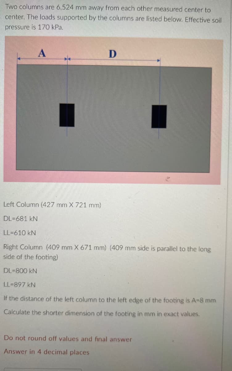 Two columns are 6,524 mm away from each other measured center to
center. The loads supported by the columns are listed below. Effective soil
pressure is 170 kPa.
A
D
Left Column (427 mm X 721 mm)
DL=681 kN
LL=610 kN
Right Column (409 mm X 671 mm) (409 mm side is parallel to the long
side of the footing)
DL=800 kN
LL-897 kN
If the distance of the left column to the left edge of the footing is A-8 mm
Calculate the shorter dimension of the footing in mm in exact values.
Do not round off values and final answer
Answer in 4 decimal places
