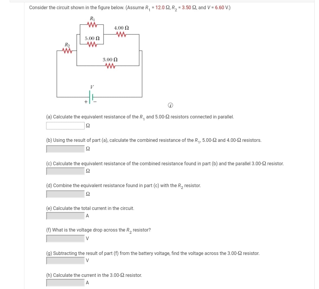 Consider the circuit shown in the figure below. (ASsume R, = 12.0 2, R, = 3.50 Q, and V = 6.60 V.)
R1
4.00 N
5.00 Ω
R2
3.00 N
V
(a) Calculate the equivalent resistance of the R, and 5.00-2 resistors connected in parallel.
(b) Using the result of part (a), calculate the combined resistance of the R,, 5.00-2 and 4.00-2 resistors.
(c) Calculate the equivalent resistance of the combined resistance found in part (b) and the parallel 3.00-2 resistor.
(d) Combine the equivalent resistance found in part (c) with the R, resistor.
(e) Calculate the total current in the circuit.
A
(f) What is the voltage drop across the R, resistor?
V
(g) Subtracting the result of part (f) from the battery voltage, find the voltage across the 3.00-2 resistor.
V
(h) Calculate the current in the 3.00-2 resistor.
A
