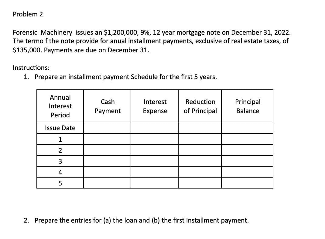 Problem 2
Forensic Machinery issues an $1,200,000, 9%, 12 year mortgage note on December 31, 2022.
The termo f the note provide for anual installment payments, exclusive of real estate taxes, of
$135,000. Payments are due on December 31.
Instructions:
1. Prepare an installment payment Schedule for the first 5 years.
Annual
Interest
Period
Issue Date
1
2
3
4
5
Cash
Payment
Interest
Expense
Reduction
of Principal
Principal
Balance
2. Prepare the entries for (a) the loan and (b) the first installment payment.