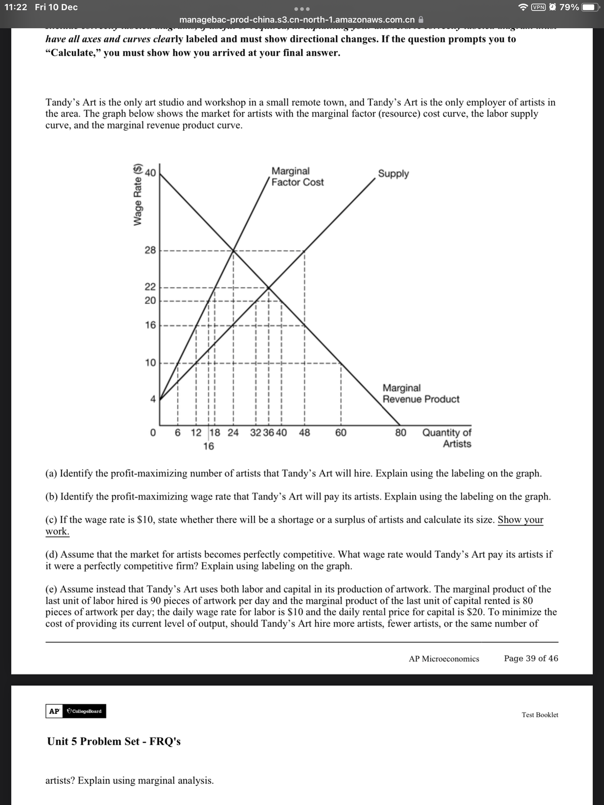 11:22 Fri 10 Dec
VPN O 79%
managebac-prod-china.s3.cn-north-1.amazonaws.com.cn A
have all axes and curves clearly labeled and must show directional changes. If the question prompts you to
"Calculate," you must show how you arrived at your final answer.
Tandy's Art is the only art studio and workshop in a small remote town, and Tandy’s Art is the only employer of artists in
the area. The graph below shows the market for artists with the marginal factor (resource) cost curve, the labor supply
curve, and the marginal revenue product curve.
Marginal
Factor Cost
Supply
28
22
20
16
10
Marginal
Revenue Product
4
12 18 24 32 36 40
Quantity of
Artists
48
60
80
16
(a) Identify the profit-maximizing number of artists that Tandy's Art will hire. Explain using the labeling on the graph.
(b) Identify the profit-maximizing wage rate that Tandy's Art will pay its artists. Explain using the labeling on the graph.
(c) If the wage rate is $10, state whether there will be a shortage or a surplus of artists and calculate its size. Show your
work.
(d) Assume that the market for artists becomes perfectly competitive. What wage rate would Tandy's Art pay its artists if
it were a perfectly competitive firm? Explain using labeling on the graph.
(e) Assume instead that Tandy's Art uses both labor and capital in its production of artwork. The marginal product of the
last unit of labor hired is 90 pieces of artwork per day and the marginal product of the last unit of capital rented is 80
pieces of artwork per day; the daily wage rate for labor is $10 and the daily rental price for capital is $20. To minimize the
cost of providing its current level of output, should Tandy’s Art hire more artists, fewer artists, or the same number of
AP Microeconomics
Page 39 of 46
AP CollegeBoard
Test Booklet
Unit 5 Problem Set - FRQ's
artists? Explain using marginal analysis.
Wage Rate ($)
