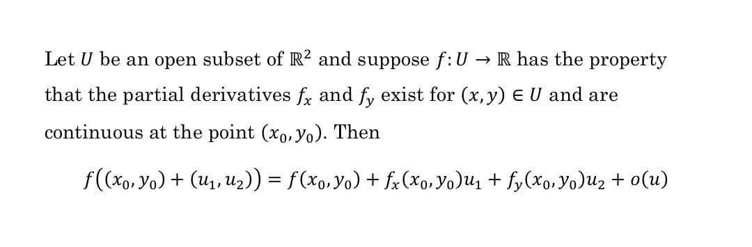 Let U be an open subset of R2 and suppose f: U
→ R has the property
that the partial derivatives fx and fy exist for (x, y) = U and are
continuous at the point (xo, yo). Then
f((xo, Yo) + (U₁, U₂)) = f (xo, Yo) + fx (xo, Yo)U₁ + fy(xo, Yo)u₂ + o(u)