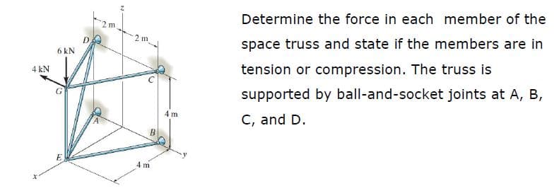 Determine the force in each member of the
2 m
space truss and state if the members are in
6 kN
4 kN
tension or compression. The truss is
supported by ball-and-socket joints at A, B,
4 m
C, and D.
B
E
4 m
