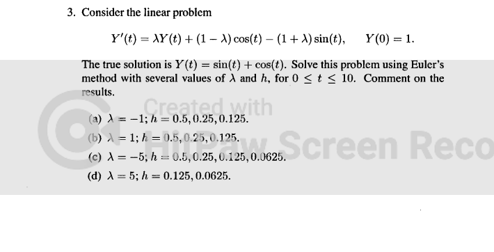 3. Consider the linear problem
Y'(t) = XY(t) + (1 - A) cos(t) – (1 + X) sin(t), Y(0) = 1.
The true solution is Y(t) = sin(t) + cos(t). Solve this problem using Euler's
method with several values of A and h, for 0 ≤ t ≤ 10. Comment on the
results.
Created with
-1; h = 0.5, 0.25, 0.125.
(a) A =
(b) = 1; h= 0.5, 0.25, 0.125.
(c) A = -5; h = 0.5, 0.25, 0.125, 0.0625.
(d) λ = 5; h = 0.125, 0.0625.
25,0,125,00625Screen Reco