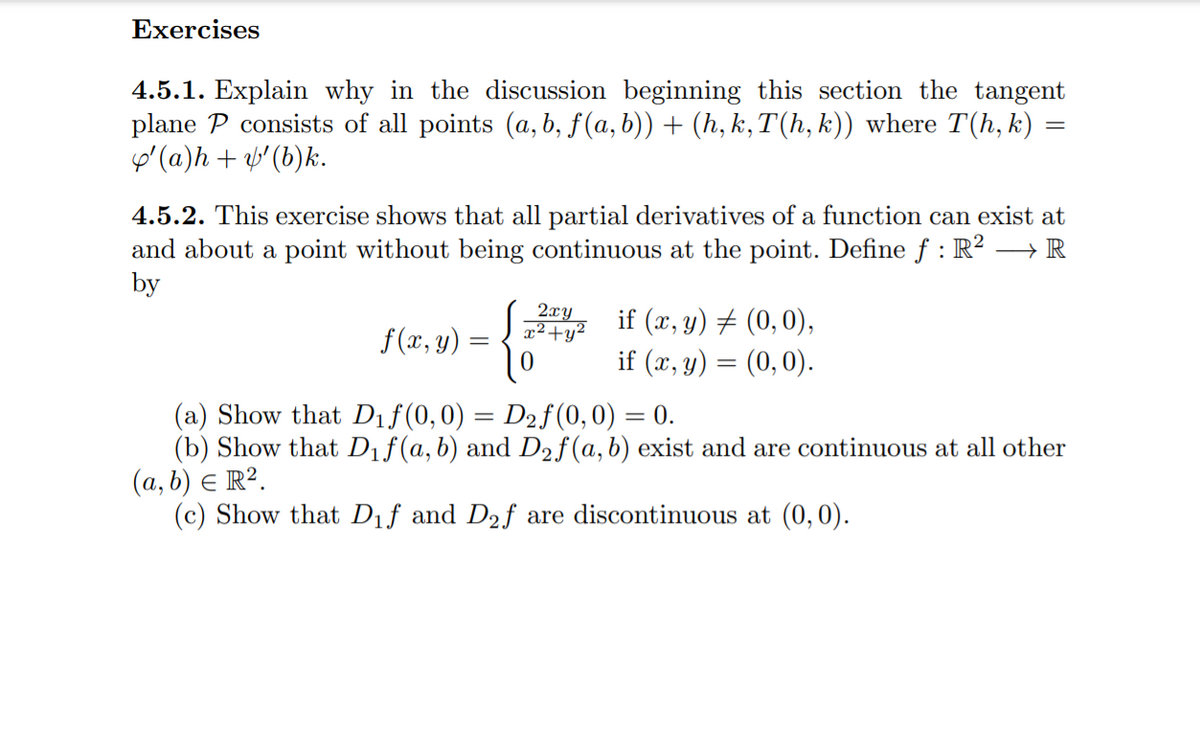 Exercises
4.5.1. Explain why in the discussion beginning this section the tangent
plane P consists of all points (a, b, f(a, b)) + (h, k,T(h, k)) where T(h, k) =
o' (a)h + v'(b)k.
4.5.2. This exercise shows that all partial derivatives of a function can exist at
and about a point without being continuous at the point. Define f : R?
by
> IR
2xy
x²+y²
if (x, y) # (0,0),
if (x, y) = (0,0).
f (x, y)
(a) Show that Dıf(0,0) = D2f(0,0) = 0.
(b) Show that Dif(a,b) and D2f(a,b) exist and are continuous at all other
(a, b) E R².
(c) Show that Dıf and D2f are discontinuous at (0,0).
