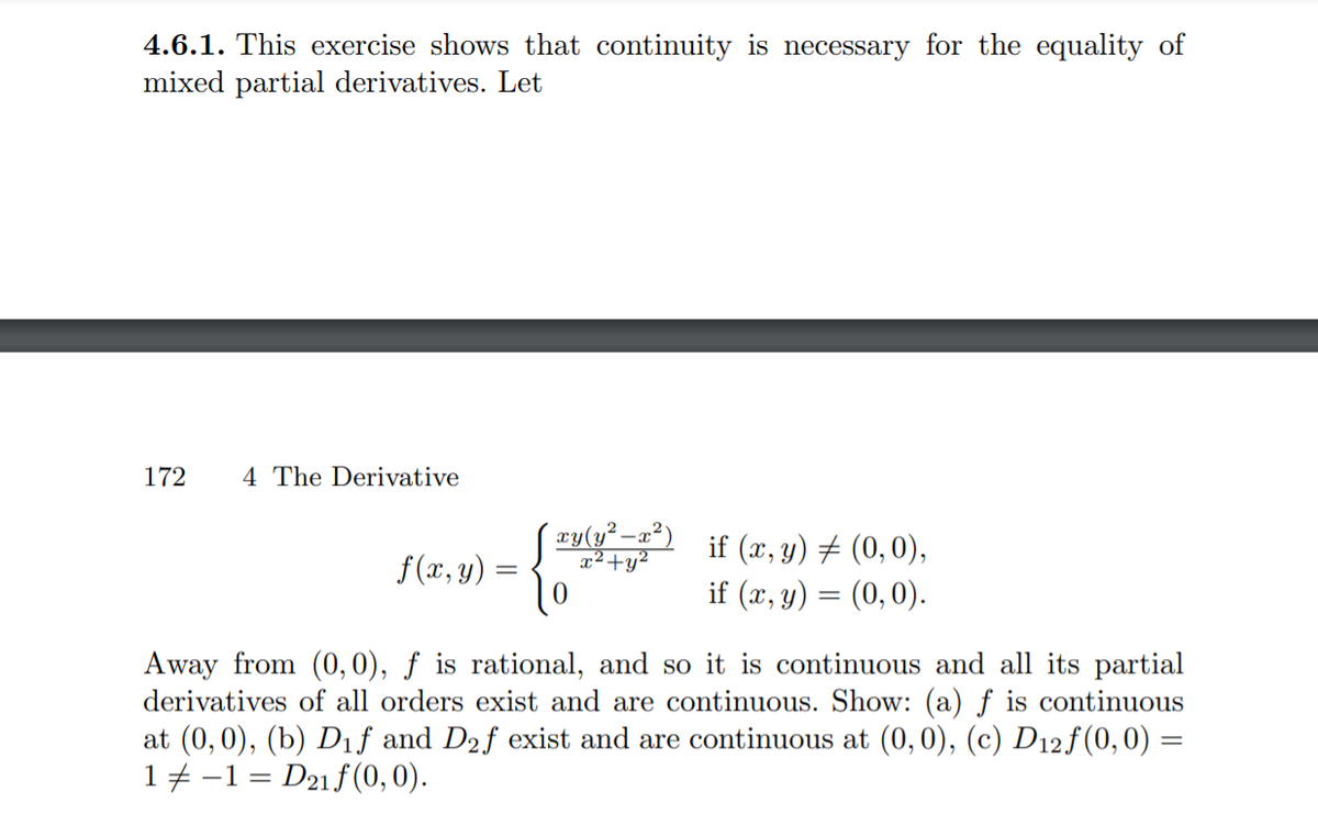 4.6.1. This exercise shows that continuity is necessary for the equality of mixed partial derivatives. Let

\[ f(x, y) = \begin{cases} 
\frac{xy(y^2-x^2)}{x^2+y^2} & \text{if } (x, y) \neq (0, 0), \\
0 & \text{if } (x, y) = (0, 0).
\end{cases} \]

Away from (0,0), \( f \) is rational, and so it is continuous and all its partial derivatives of all orders exist and are continuous. Show: (a) \( f \) is continuous at (0,0), (b) \( D_1f \) and \( D_2f \) exist and are continuous at (0,0), (c) \( D_{12}f(0,0) = 1 \neq -1 = D_{21}f(0,0) \).