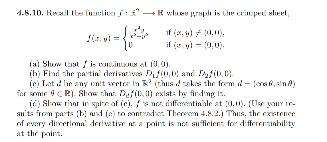 4.8.10. Recall the function f : R² → R whose graph is the crimped sheet,
if (x, y) # (0,0),
if (x, y) = (0,0).
f (x, y)
(a) Show that f is continuous at (0,0).
(b) Find the partial derivatives Dif(0,0) and D2f(0,0).
(c) Let d be any unit vector in R? (thus d takes the form d
for some 0 € R). Show that Daf(0,0) exists by finding it.
(d) Show that in spite of (c), ƒ is not differentiable at (0, 0). (Use your re-
sults from parts (b) and (c) to contradict Theorem 4.8.2.) Thus, the existence
of every directional derivative at a point is not sufficient for differentiability
at the point.
(cos 0, sin 0)
%3D
