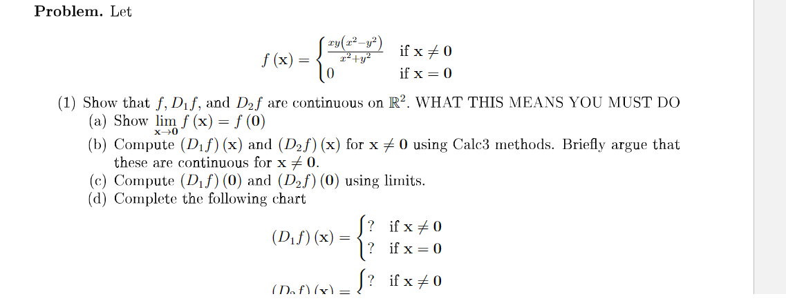 Problem. Let
if x + 0
f (x)
2²+y?
if x = 0
(1) Show that f, Dif, and D2f are continuous on R?. WHAT THIS MEANS YOU MUST D0
(a) Show lim f (x) = f (0)
(b) Compute (Dif) (x) and (D2f) (x) for x + 0 using Calc3 methods. Briefly argue that
these are continuous for x + 0.
(c) Compute (Dif) (0) and (D2f)(0) using limits.
(d) Complete the following chart
[? if x +0
(Dif) (x)
if x = 0
(Da £) (x) = ? if x + 0
