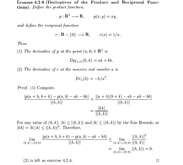 Lemma 4.2.6 (Derivatives of the Product and Reciprocal Func-
tions). Define the product function,
p: R? → R,
p(r, y) = ry,
and define the reciprocal function
:R – {0} → R,
r(x) = 1/r.
Then
(1) The derivative of p at the point (a, b) e R² is
Dp(a,b) (h, k) = ak + bh.
(2) The derivative of r at the nonzero real number a is
Dr.(h) = -h/a².
Proof. (1) Compute,
|p(a + h, b+ k) – P(a, b) – ak – bh| _ (a + h)(b+ k) – ab – ak – bh|
|(h, k)|
|(h, k)|
|hk|
=
|(h, k)|
For any value of (h, k), |h| <|(h, k)| and |k| < |(h,k)| by the Size Bounds, so
|hk| = |h||k| < |(h, k)|². Therefore,
|(h, k)[²
p(a + h, b + k) – p(a, b) – ak – bh|
|(h, k)|
lim
lim
(A,k) (0,0)
(h, k)(0,0) |(h, k)|
lim
(h, k)- (0,0)
|(h, k)| = 0.
(2) is left as exercise 4.2.4.
