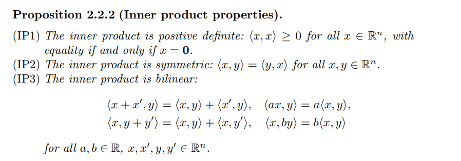 Proposition 2.2.2 (Inner product properties).
(IP1) The inner product is positive definite: (x, x) > 0 for all x E R", with
equality if and only if x = 0.
(IP2) The inner product is symmetric: (x, y) = (y, x) for all x, y E R".
(IP3) The inner product is bilinear:
(x + x',
y) =
(x, y) + (x', y), (ax, y) = a(x, y),
(x, y + y') = (x, y) + (x, y'), (x, by) = b(x, y)
for all a, b e R, x, x', y, y' E R".
