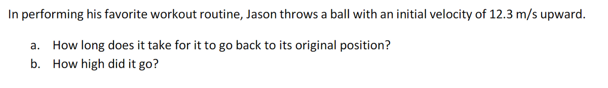 In performing his favorite workout routine, Jason throws a ball with an initial velocity of 12.3 m/s upward.
а.
How long does it take for
to go back to its original position?
b. How high did it go?
