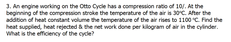 3. An engine working on the Otto Cycle has a compression ratio of 10/. At the
beginning of the compression stroke the temperature of the air is 30°C. After the
addition of heat constant volume the temperature of the air rises to 1100 °C. Find the
heat supplied, heat rejected & the net work done per kilogram of air in the cylinder.
What is the efficiency of the cycle?
