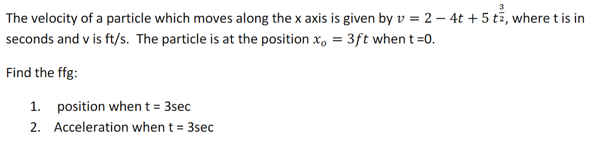 3
The velocity of a particle which moves along the x axis is given by v = 2 – 4t + 5 t2, where t is in
seconds and v is ft/s. The particle is at the position x, = 3ft when t =0.
Find the ffg:
1. position when t = 3sec
2. Acceleration when t =
3sec
