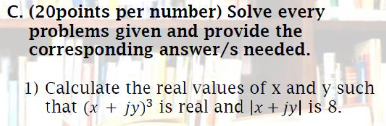 C. (20points per number) Solve every
problems given and provide the
corresponding answer/s needed.
1) Calculate the real values of x and y such
that (x + jy)3 is real and |x + jy| is 8.
