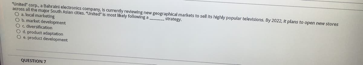 "United" corp., a Bahralni electronics company, Is currently revlewing new geographical markets to sell Its highly popular televislons. By 2022, It plans to open new stores
across all the major South Asian citles. "United" is most likely following a
O a. local marketing
O b. market development
O c. diversification
O d. product adaptation
O e. product development
strategy.
QUESTION 7
