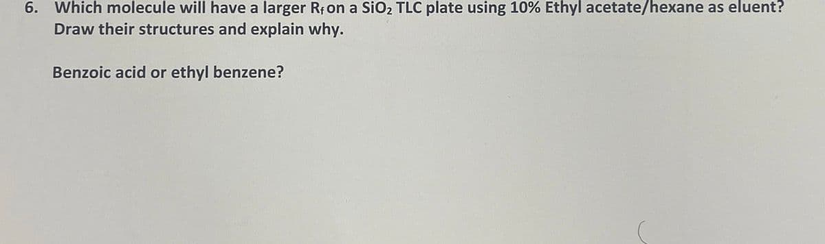 6. Which molecule will have a larger R, on a SiO₂ TLC plate using 10% Ethyl acetate/hexane as eluent?
Draw their structures and explain why.
Benzoic acid or ethyl benzene?