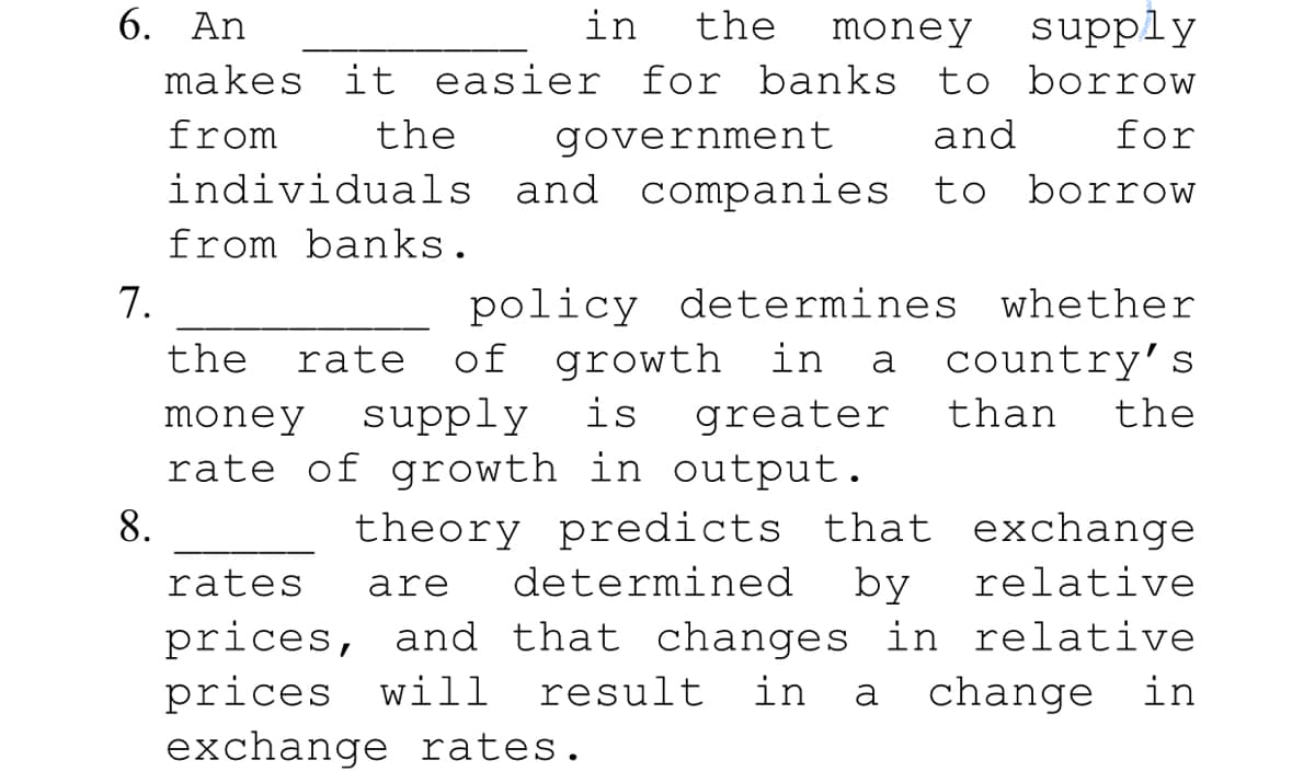 6. An
in
the
money
supply
makes it easier for banks to borrow
from
the
government
and
for
individuals and companies to borrow
from banks.
policy determines whether
of growth in a
supply
7.
the
rate
country's
money
is
greater
than
the
rate of growth in output.
8.
theory predicts that exchange
by
rates
are
determined
relative
prices, and that changes in relative
prices will
exchange rates.
result
in
a
change in
