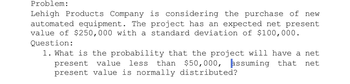 Problem:
Lehigh Products Company is considering the purchase of new
automated equipment. The project has an expected net present
value of $250,000 with a standard deviation of $100,000.
Question:
1. What is the probability that the project will have a net
than $50,000, assuming that
present value
less
net
present value is normally distributed?
